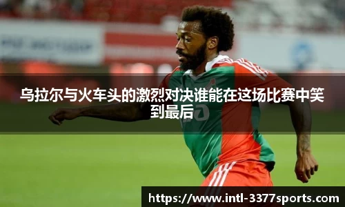 乌拉尔与火车头的激烈对决谁能在这场比赛中笑到最后